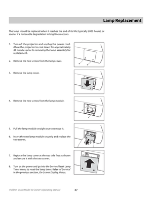 Page 47
47Vidikron Vision Model 30 Owner’s Operating Manual

Lamp Replacement
The lamp should be replaced when it reaches the end of its life (typically 2000 hours), or 
sooner if a noticeable degradation in brightness occurs. 
1.  Turn off the projector and unplug the power cord. 
Allow the projector to cool down for approximately 
45 minutes prior to removing the lamp assembly for 
replacement.
2.  Remove the two screws from the lamp cover.
3.  Remove the lamp cover.
4.  Remove the two screws from the lamp...