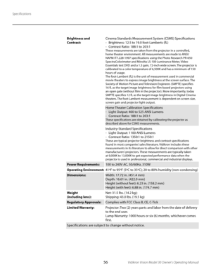 Page 56
56Vidikron Vision Model 30 Owner’s Operating Manual

Specifications
Brightness and 
Contrast:Cinema Standards Measurement System (CSMS) Specifications
-  Brightness: 12.5 to 19.0 foot-Lamberts (fL)
-  Contrast Ratio: 188:1 to 203:1
These measurements are taken from the projector in a controlled, 
home theater environment. All measurements are made to ANSI/
NAPM IT7.228-1997 specifications using the Photo Research PR-650 
SpectraColorimeter and Minolta LS-100 Luminance Meter, Video 
Essentials test DVD...