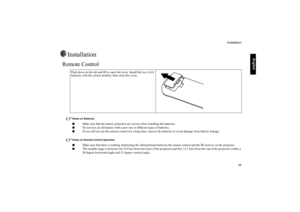 Page 18     
English
Installation
   17
Installation
Remote Control 
Notes on Batteries■
Make sure that the battery polarities are correct when installing the batteries.
■
Do not mix an old battery with a new one or different types of batteries.
■
If you will not use the remote control for a long time, remove the batteries to avoid damage from battery leakage. 
Notes on Remote Control Operation■
Make sure that there is nothing obstructing the infrared beam between the remote control and the IR receiver on the...