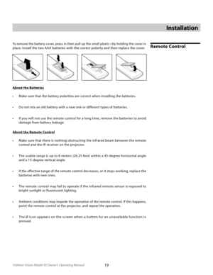 Page 19
19Vidikron Vision Model 50 Owner’s Operating Manual

Installation
Remote ControlTo remove the battery cover, press in then pull up the small plastic clip holding the cover in 
place. Install the two AAA batteries with the correct polarity and then replace the cover.
About the Batteries
•  Make sure that the battery polarities are correct when installing the batteries.
•  Do not mix an old battery with a new one or different types of batteries.
•  If you will not use the remote control for a long time,...