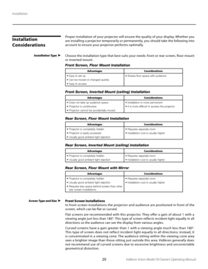 Page 20
20Vidikron Vision Model 50 Owner’s Operating Manual

Installation
Installation Type
Installation 
Considerations
Screen Type and Size
Proper installation of your projector will ensure the quality of your display. Whether you 
are installing a projector temporarily or permanently, you should take the following into 
account to ensure your projector per forms optimally.
Choose the installation type that best suits your needs: front or rear screen, floor mount 
or inverted mount.
Front Screen, Floor...