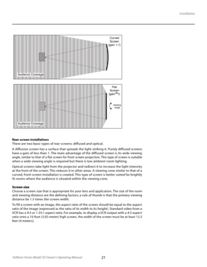 Page 21
21Vidikron Vision Model 50 Owner’s Operating Manual

Installation
Rear screen installations
There are two basic types of rear screens: diffused and optical.
A diffusion screen has a sur face that spreads the light striking it. Purely diffused screens 
have a gain of less than 1. The main advantage of the diffused screen is its wide viewing 
angle, similar to that of a flat screen for front screen projection. This type of screen is suitable 
when a wide viewing angle is required but there is low ambient...