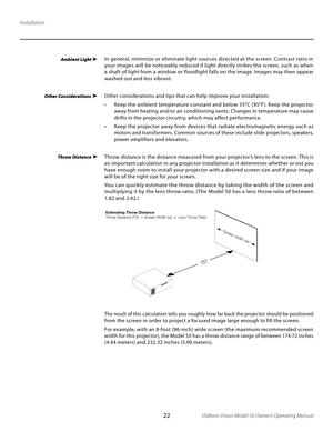 Page 22
22Vidikron Vision Model 50 Owner’s Operating Manual

Installation
Ambient Light In general, minimize or eliminate light sources directed at the screen. Contrast ratio in 
your images will be noticeably reduced if light directly strikes the screen, such as when 
a shaft of light from a window or floodlight falls on the image. Images may then appear 
washed out and less vibrant.
Other considerations and tips that can help improve your installation:
•   Keep the ambient temperature constant and below 35°C...