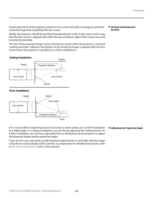 Page 23
23Vidikron Vision Model 50 Owner’s Operating Manual

Installation
Vertical and Horizontal 
  PositionProper placement of the projector relative to the screen will yield a rectangular, perfectly-
centered image that completely fills the screen. 
Ideally, the projector should be positioned perpendicular to the screen and in such a way 
that the lens center is aligned with either the top or bottom edge of the screen area, and 
centered horizontally.  
The top of the projected image is even with the lens...