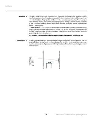 Page 24
24Vidikron Vision Model 50 Owner’s Operating Manual

Installation
MountingThere are several methods for mounting the projector. Depending on your chosen 
installation, one method may be more suitable than another. In typical front and rear 
screen installations the projector can be mounted to a secure and level sur face, such as a 
table or cart. Carts are useful when moving a projector during a presentation or from site 
to site. If possible, lock the wheels when it’s in position to prevent it from...