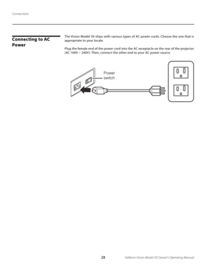 Page 28
28Vidikron Vision Model 50 Owner’s Operating Manual

Power
switch 

The Vision Model 50 ships with various types of AC power cords. Choose the one that is 
appropriate to your locale. 
Plug the female end of the power cord into the AC receptacle on the rear of the projector 
(AC 100V ~ 240V ). Then, connect the other end to your AC power source. 
Connecting to AC 
Power
Connections 