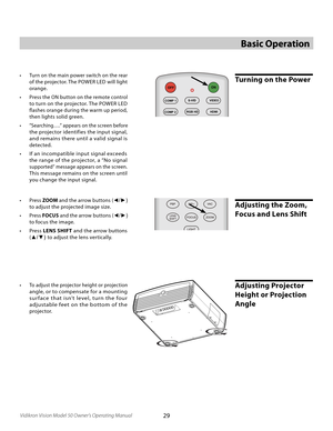 Page 29
29Vidikron Vision Model 50 Owner’s Operating Manual

Basic Operation
•  Press ZOOM and the arrow buttons ( ◄/►) 
to adjust the projected image size.  
•  Press FOCUS and the arrow buttons ( ◄/►) 
to focus the image.  
•  Press LENS SHIFT  and the arrow buttons 
(▲/▼)  to adjust the lens vertically.
Adjusting the Zoom, 
Focus and Lens Shift
Adjusting Projector 
Height or Projection 
Angle
L-BOX
I-WIDECINEMAC-FILL
MEM1ISFNTISFDAYDEF
ONOFF
COMP 1
COMP 2
S-VIDVIDEO
RGB HDHDMI
ANA4X3
Turning on the Power•...