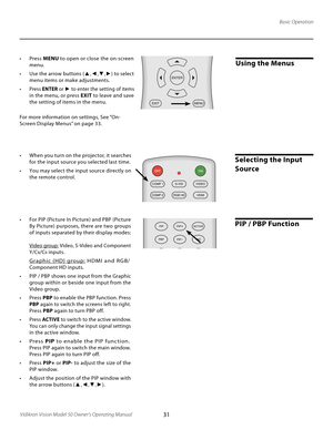 Page 31
31Vidikron Vision Model 50 Owner’s Operating Manual

Using the Menus•  Press MENU to open or close the on-screen 
menu.
•  Use the arrow buttons ( ▲,◄,▼,►) to select 
menu items or make adjustments.
•  Press ENTER or ► to enter the setting of items 
in the menu, or press  EXIT to leave and save 
the setting of items in the menu.
For more information on settings, See “On-
Screen Display Menus” on page 33.
Basic Operation
Selecting the Input 
Source
PIP / PBP Function
•  When you turn on the projector, it...