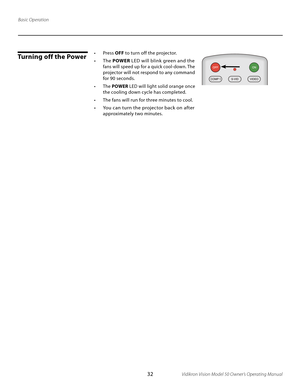 Page 32
32Vidikron Vision Model 50 Owner’s Operating Manual

Turning off the Power
Basic Operation•  Press OFF to turn off the projector.
•  The  POWER LED will blink green and the 
fans will speed up for a quick cool-down. The 
projector will not respond to any command 
for 90 seconds.
•  The  POWER LED will light solid orange once 
the cooling down cycle has completed.
•  The fans will run for three minutes to cool.
•  You can turn the projector back on after 
approximately two minutes. 