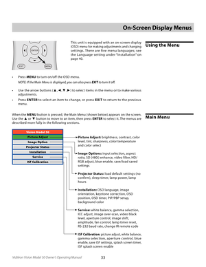 Page 33
33Vidikron Vision Model 50 Owner’s Operating Manual

Vision Model 50
Picture AdjustImage Option
Projector Status InstallationService
ISF Calibration
On-Screen Display Menus
Using the MenuThis unit is equipped with an on-screen display 
(OSD) menu for making adjustments and changing 
settings. There are five menu languages; see 
the Language setting under “Installation” on 
page 40.
•  Press  MENU to turn on/off the OSD menu.
  NOTE: If the Main Menu is displayed, you can also press 
EXIT to turn it oﬀ....