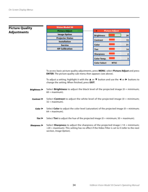 Page 34
34Vidikron Vision Model 50 Owner’s Operating Manual

On-Screen Display Menus
Picture Quality 
AdjustmentsVision Model 50
Picture AdjustImage Option
Projector Status InstallationService
ISF Calibration
Brightness
 
Contrast
Color
 
Tint
Sharpness 
Picture Adjust
Brightness   26
Contrast 
  15
Color 
  31
Tint  
  14
Sharpness 
  2
Color Temp. 
  2
Color Select  NTSC
To access basic picture quality adjustments, press  MENU, select  Picture Adjust  and press 
ENTER. The picture quality sub-menu...