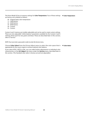 Page 35
35Vidikron Vision Model 50 Owner’s Operating Manual

The Vision Model 50 has six memory settings for Color Temperature. Four of these settings 
are factory set to default as follows:
 0 -- Original lamp color temperature
 1 -- 5400 kelvins
 2 -- 6500 kelvins
 3 -- 8500 kelvins
 4 -- Custom
 5 -- Custom
Custom 4 and 5 memory are installer-adjustable and can be used to create custom settings. 
There are nine adjustable “white balance” parameters available for the Custom 4 and 5 
settings (three each for...