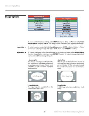 Page 36
36Vidikron Vision Model 50 Owner’s Operating Manual

Image OptionsVision Model 50
Picture AdjustImage Option
Projector Status InstallationService
ISF Calibration
Active Image Area
Ac tive 
Image Area
Active Image Area
Image Option
Input Select
Aspect Ratio SD EnhanceVideo Filter
HD/RGB Adjust Blue Enable
Save Settings
Load Saved Settings
To access additional image settings, press  MENU, then press the ▲ or ▼ arrows to highlight 
Image Option  and press ENTER. The Image Option sub-menu then appears (see...