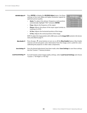 Page 38
38Vidikron Vision Model 50 Owner’s Operating Manual

Press ENTER  to display the  HD/RGB Adjust  menu. Use these 
settings to fine -tune 480p and higher-resolution signals for 
optimum picture quality.
• Auto:  To adjust the phase, frequenc y and position 
automatically, highlight “YES?” and press  ENTER.  
•  Freq.:  Adjusts the frequency of the signal.
• Phase:  Adjusts the phase of the input signal (similar to 
tracking on a VCR).
•  H. Pos.:  Adjusts the horizontal position of the image.
•  V. Pos.:...