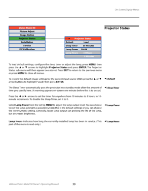 Page 39
39Vidikron Vision Model 50 Owner’s Operating Manual

On-Screen Display Menus
Projector StatusVision Model 50
Picture AdjustImage Option
Projector Status InstallationService
ISF Calibration
 Default
Sleep Timer
Lamp Hours
Projector Status
Default     Load
Sleep Timer        30 Minutes
Lamp Power    200 W
Lamp Hours    +8 Hours
        0 Minutes
To load default settings, configure the sleep timer or adjust the lamp, press  MENU, then 
press the ▲ or  ▼ arrows to highlight  Projector Status and press...