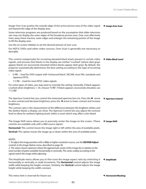 Page 43
43Vidikron Vision Model 50 Owner’s Operating Manual

On-Screen Display Menus
Image Over Scan pushes the outside edge of the active picture area of the video signal 
out beyond the edge of the display area. 
Some television programs are produced based on the assumption that older television 
sets may not display the outer edges of the broadcast picture area. Over scan effectively 
trims away these inactive, outer edges and enlarges the remaining portion of the image 
to fill the display area.
Use the...