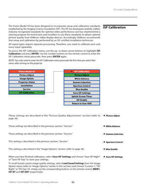 Page 45
45Vidikron Vision Model 50 Owner’s Operating Manual

On-Screen Display Menus
The Vision Model 50 has been designed to incorporate setup and calibration standards 
established by the Imaging Science Foundation (ISF). The ISF has developed carefully crafted, 
industry-recognized standards for optimal video per formance and has implemented a 
training program for technicians and installers to use these standards to obtain optimal 
picture quality from Vidikron video display devices. Accordingly, Vidikron...