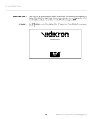 Page 46
46Vidikron Vision Model 50 Owner’s Operating Manual

On-Screen Display Menus
Press the ◄ or  ► arrows to set the Splash Screen Timer. This timer controls how long the 
startup (ISF and Vidikron logo) image stays on-screen after you turn on the projector. Select 
from 5 to 60 seconds, in 1-second increments. When finished, press  EXIT.
Use ISF Enable  to control the display of the ISF logo on the Vision 50 splash screen upon 
power-up. 
CALIBRATED FOR:
Splash Screen Timer 
ISF Enable 