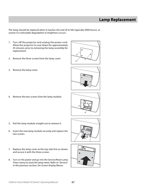 Page 47
47Vidikron Vision Model 50 Owner’s Operating Manual

Lamp Replacement
The lamp should be replaced when it reaches the end of its life (typically 2000 hours), or 
sooner if a noticeable degradation in brightness occurs. 
1.  Turn off the projector and unplug the power cord. 
Allow the projector to cool down for approximately 
45 minutes prior to removing the lamp assembly for 
replacement.
2.  Remove the three screws from the lamp cover.
3.  Remove the lamp cover.
4.  Remove the two screws from the lamp...