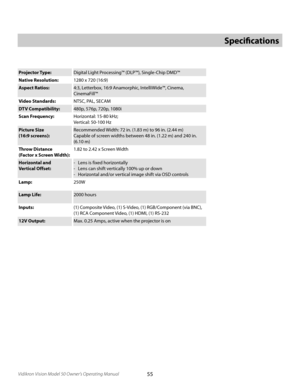 Page 55
55Vidikron Vision Model 50 Owner’s Operating Manual

Projector Type:Digital Light Processing™ (DLP™), Single-Chip DMD™
Native Resolution:
1280 x 720 (16:9)
Aspect Ratios: 4:3, Letterbox, 16:9 Anamorphic, IntelliWide™, Cinema, 
 
 CinemaFill™
Video Standards: NTSC, PAL, SECAM
DTV Compatibility: 480p, 576p, 720p, 1080i
Scan Frequency: Horizontal: 15-80 kHz; 
 
Vertical: 50-100 Hz
Picture Size
 
(16:9 screens): Recommended Width: 72 in. (1.83 m) to 96 in. (2.44 m)
Capable of screen widths between 48 in....