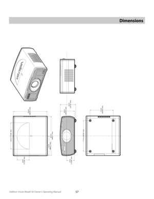 Page 57
57Vidikron Vision Model 50 Owner’s Operating Manual

Dimensions
14.9 in. 
(379.68  mm)
17.3 in. (440.00  mm)
13.0 in. (330.00  mm
)
11.0 in. (280.25  mm
)
22.0 in. (560.51  mm
)
4.4 in. (110.80  mm
)
8.0 in. (203.00  mm
)8.8 in. (222.50  mm
)
18.9 in. (480.00  mm
)
6.9 in. (175.00  mm
) 