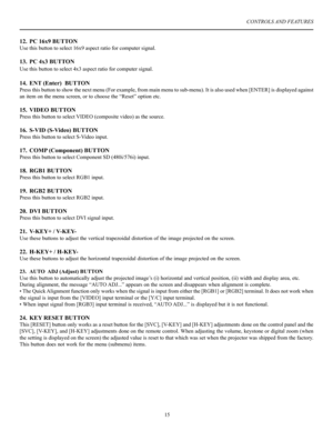 Page 16CONTROLS AND FEATURES
15
12. PC 16x9 BUTTON
Use this button to select 16x9 aspect ratio for computer signal.
13. PC 4x3 BUTTON
Use this button to select 4x3 aspect ratio for computer signal.
14. ENT (Enter)  BUTTON
Press this button to show the next menu (For example, from main menu to sub-menu). It is also used when [ENTER] is displayed against 
an item on the menu screen, or to choose the “Reset” option etc.
15. VIDEO BUTTON
Press this button to select VIDEO (composite video) as the source.
16. S-VID...