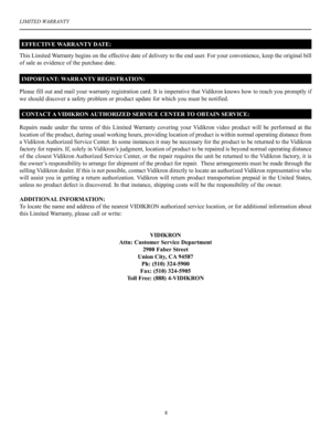 Page 9LIMITED WARRANTY
8
This Limited Warranty begins on the effective date of delivery to the end user. For your convenience, keep the original bill 
of sale as evidence of the purchase date.
Please fill out and mail your warranty registration card. It is imperative that Vidikron knows how to reach you promptly if 
we should discover a safety problem or product update for which you must be notified.
Repairs  made  under  the  terms  of this  Limited  Warranty  covering  your  Vidikron  video  product  will...