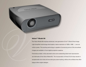 Page 6
Vision™ Model 80
The Vision Model 80 employs advanced, next generation D-ILA™ (Direct Drive Image 
Light Amplifier) technology that boasts a native resolution of 1920 x\
 1080   —  over six 
million pixels. This exciting technology is capable of producing some of\
 the smoothest 
images yet available in front digital projection systems. 
Tremendous detail, richly saturated colors and outstanding black level re\
production 
are hallmarks of the Vision Model 80.  The incorporation of three D-ILA chips...