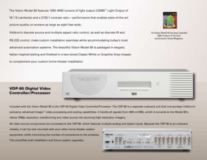 Page 7
The Vision Model 80 features 1050 ANSI lumens of light output (CSMS™ Light Output of 
18.1 ft-Lamberts) and a 2100:1 contrast ratio  — performance that enables state-of-the-art 
picture quality on screens as large as eight feet wide.  
Vidikron’s discrete source and multiple aspect ratio control, as well as discrete\
 IR and
RS-232 control, make custom installation seamless while accommodating to\
day’s most 
advanced automation systems. The beautiful Vision Model 80 is packaged in elegant, 
Italian...