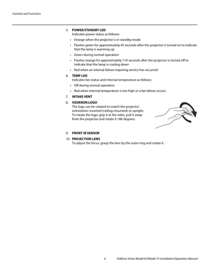 Page 22Controls and Functions
6 Vidikron Vision Model 65/Model 75 Installation/Operation Manual
5.POWER/STANDBY LED 
Indicates power status as follows:
 Orange when the projector is in standby mode
 Flashes green for approximately 45 seconds after the projector is turned on to indicate 
that the lamp is warming up
 Green during normal operation
 Flashes orange for approximately 110 seconds after the projector is turned off to 
indicate that the lamp is cooling down
 Red when an internal failure requiring...