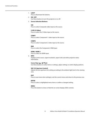 Page 26Controls and Functions
10 Vidikron Vision Model 65/Model 75 Installation/Operation Manual
1.LIGHT  
Press to illuminate the buttons. 
2.ON / OFF 
Use these buttons to turn the projector on or off.
3.Source Selection Buttons: 
 
VID 
Press to select Composite video input as the source.  
 
S-VID (S-Video) 
Press to select the S-Video input as the source.  
 
COMP1  
Press to select Component 1 video input as the source.  
 
COMP2  
Press to select Component 2 video input as the source.  
 
RGB  
Press to...