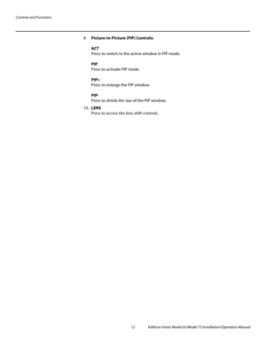 Page 28Controls and Functions
12 Vidikron Vision Model 65/Model 75 Installation/Operation Manual
9.Picture-In-Picture (PIP) Controls: 
 
ACT 
Press to switch to the active window in PIP mode. 
 
PIP 
Press to activate PIP mode.  
 
PIP+ 
Press to enlarge the PIP window. 
 
PIP- 
Press to shrink the size of the PIP window.
10.LENS 
Press to access the lens shift controls. 