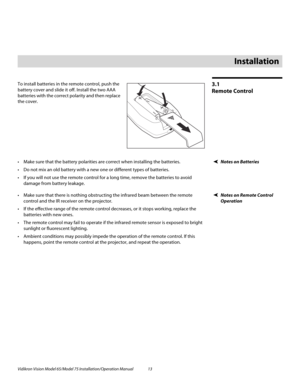 Page 29Vidikron Vision Model 65/Model 75 Installation/Operation Manual 13 
3.1 
Remote Control
To install batteries in the remote control, push the 
battery cover and slide it off. Install the two AAA 
batteries with the correct polarity and then replace 
the cover. 
Notes on Batteries Make sure that the battery polarities are correct when installing the batteries.
 Do not mix an old battery with a new one or different types of batteries.
 If you will not use the remote control for a long time, remove the...