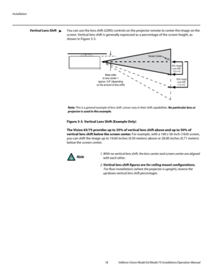 Page 34Installation
18 Vidikron Vision Model 65/Model 75 Installation/Operation Manual
Vertical Lens ShiftYou can use the lens shift (LENS) controls on the projector remote to center the image on the 
screen. Vertical lens shift is generally expressed as a percentage of the screen height, as 
shown in 
Figure 3-3.
Figure 3-3. Vertical Lens Shift (Example Only)
The Vision 65/75 provides up to 35% of vertical lens shift above and up to 50% of 
vertical lens shift below the screen center. For example, with a 100 x...