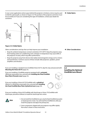 Page 35Installation
Vidikron Vision Model 65/Model 75 Installation/Operation Manual 19 
Folded OpticsIn rear-screen applications where space behind the projector is limited, a mirror may be used 
to fold the optical path, as shown in 
Figure 3-4. The position of the projector and mirror must 
be accurately set. If you are considering this type of installation, contact your dealer for 
assistance.
Figure 3-4. Folded Optics
Other ConsiderationsOther considerations and tips that can help improve your...