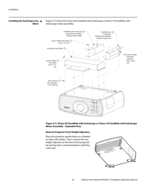 Page 36Installation
20 Vidikron Vision Model 65/Model 75 Installation/Operation Manual
Installing the AutoScope Lens 
Motor 
Figure 3-5 shows the Vision 65/CineWide with AutoScope or Vision 75/CineWide with 
AutoScope motor assembly. 
Figure 3-5. Vision 65/CineWide with AutoScope or Vision 75/CineWide with AutoScope 
Motor Assembly – Exploded View
Remove Projector Front Height Adjusters: 
Place the projector upside down on a blanket 
or other soft surface. Then, remove the two 
height adjusters at the front of...