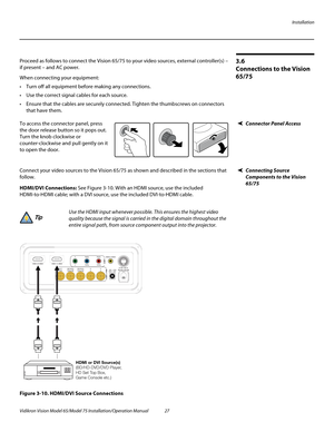 Page 43Installation
Vidikron Vision Model 65/Model 75 Installation/Operation Manual 27 
3.6 
Connections to the Vision 
65/75
Proceed as follows to connect the Vision 65/75 to your video sources, external controller(s) – 
if present – and AC power.
When connecting your equipment:
 Turn off all equipment before making any connections.
 Use the correct signal cables for each source.
 Ensure that the cables are securely connected. Tighten the thumbscrews on connectors 
that have them.
Connector Panel AccessTo...