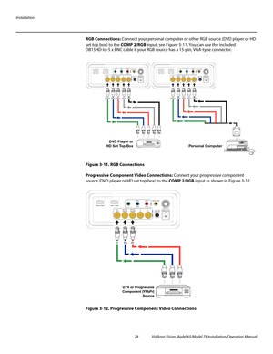 Page 44Installation
28 Vidikron Vision Model 65/Model 75 Installation/Operation Manual
RGB Connections: Connect your personal computer or other RGB source (DVD player or HD 
set top box) to the COMP 2/RGB input; see 
Figure 3-11. You can use the included 
DB15HD-to-5 x BNC cable if your RGB source has a 15-pin, VGA-type connector. 
Figure 3-11. RGB Connections
Progressive Component Video Connections: Connect your progressive component 
source (DVD player or HD set top box) to the COMP 2/RGB input as shown in...