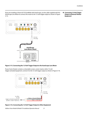 Page 47Installation
Vidikron Vision Model 65/Model 75 Installation/Operation Manual 31 
Connecting 12-Volt Trigger 
Output to External Theater 
Equipment
If you are installing a Vision 65/75/CineWide with AutoScope, use the cable supplied with the 
AutoScope Lens Motor to connect the motor to the 12-volt trigger output as shown in 
Figure 
3-15. 
Figure 3-15. Connecting the 12-Volt Trigger Output to the AutoScope Lens Motor
If your home theater contains a retractable screen, screen mask or other 12-volt...