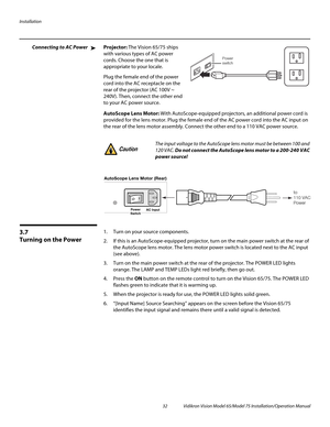 Page 48Installation
32 Vidikron Vision Model 65/Model 75 Installation/Operation Manual
Connecting to AC PowerProjector: The Vision 65/75 ships 
with various types of AC power 
cords. Choose the one that is 
appropriate to your locale. 
Plug the female end of the power 
cord into the AC receptacle on the 
rear of the projector (AC 100V ~ 
240V). Then, connect the other end 
to your AC power source.
AutoScope Lens Motor: With AutoScope-equipped projectors, an additional power cord is 
provided for the lens motor....