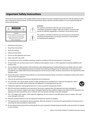 Page 6vi Vidikron Vision Model 65/Model 75 Installation/Operation Manual
Thank you for your purchase of this quality Vidikron video product! It has been designed to provide you with the quality of video 
that is expected in a home theater. For the best performance, please read this manual carefully as it is your guide through the 
menus and operation.
1. Read these instructions.
2. Keep these instructions.
3. Heed all warnings.
4. Follow all instructions.
5. Do not use this apparatus near water.
6. Clean only...