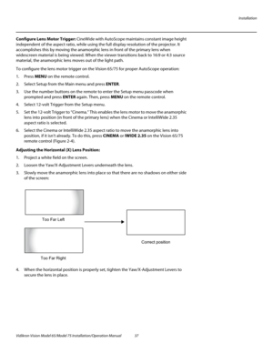 Page 53Installation
Vidikron Vision Model 65/Model 75 Installation/Operation Manual 37 
Configure Lens Motor Trigger: CineWide with AutoScope maintains constant image height 
independent of the aspect ratio, while using the full display resolution of the projector. It 
accomplishes this by moving the anamorphic lens in front of the primary lens when 
widescreen material is being viewed. When the viewer transitions back to 16:9 or 4:3 source 
material, the anamorphic lens moves out of the light path.
To...