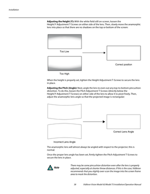 Page 54Installation
38 Vidikron Vision Model 65/Model 75 Installation/Operation Manual
Adjusting the Height (Y): With the white field still on-screen, loosen the 
Height/Y
 Adjustment T-Screws on either side of the lens. Then, slowly move the anamorphic 
lens into place so that there are no shadows on the top or bottom of the screen: 
When the height is properly set, tighten the Height Adjustment T-Screws to secure the lens 
in place.
Adjusting the Pitch (Angle): Next, angle the lens to even out any...