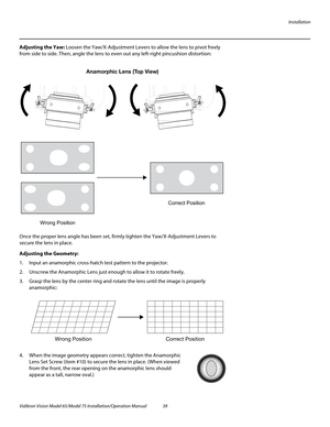 Page 55Installation
Vidikron Vision Model 65/Model 75 Installation/Operation Manual 39 
Adjusting the Yaw: Loosen the Yaw/X-Adjustment Levers to allow the lens to pivot freely 
from side to side. Then, angle the lens to even out any left-right pincushion distortion: 
Once the proper lens angle has been set, firmly tighten the Yaw/X-Adjustment Levers to 
secure the lens in place. 
Adjusting the Geometry: 
1. Input an anamorphic cross-hatch test pattern to the projector.
2. Unscrew the Anamorphic Lens just enough...