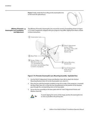 Page 56Installation
40 Vidikron Vision Model 65/Model 75 Installation/Operation Manual
Focus: Finally, rotate the Focus Ring on the anamorphic lens 
to fine-tune the optical focus. 
Whitney (Prismatic) 
Anamorphic Lens Installation 
and Adjustment 
The Whitney (Prismatic) Anamorphic lens mount kit consists of everything shown in Figure 
3-19. Some components shipped with your projector may differ slightly from what is shown 
in these instructions. 
Figure 3-19. Prismatic Anamorphic Lens Mounting Assembly -...