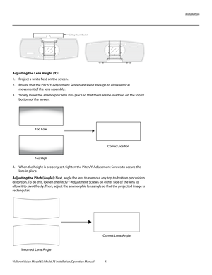 Page 57Installation
Vidikron Vision Model 65/Model 75 Installation/Operation Manual 41 
Adjusting the Lens Height (Y): 
1. Project a white field on the screen.
2. Ensure that the Pitch/Y-Adjustment Screws are loose enough to allow vertical 
movement of the lens assembly. 
3. Slowly move the anamorphic lens into place so that there are no shadows on the top or 
bottom of the screen:
 
4. When the height is properly set, tighten the Pitch/Y-Adjustment Screws to secure the 
lens in place.
Adjusting the Pitch...