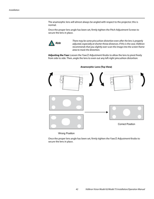 Page 58Installation
42 Vidikron Vision Model 65/Model 75 Installation/Operation Manual
The anamorphic lens will almost always be angled with respect to the projector; this is 
normal. 
Once the proper lens angle has been set, firmly tighten the Pitch Adjustment Screws to 
secure the lens in place.
Adjusting the Yaw: Loosen the Yaw/Z-Adjustment Knobs to allow the lens to pivot freely 
from side to side. Then, angle the lens to even out any left-right pincushion distortion: 
Once the proper lens angle has been...