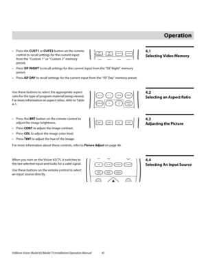 Page 59Vidikron Vision Model 65/Model 75 Installation/Operation Manual 43 
4.1 
Selecting Video Memory
 Press the CUST1 or CUST2 button on the remote 
control to recall settings for the current input 
from the “Custom 1” or “Custom 2” memory 
preset. 
 Press ISF NIGHT to recall settings for the current input from the “ISF Night” memory 
preset. 
 Press ISF DAY to recall settings for the current input from the “ISF Day” memory preset. 
4.2 
Selecting an Aspect Ratio
Use these buttons to select the appropriate...