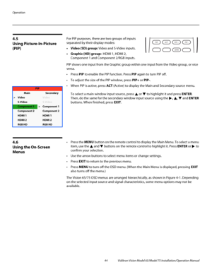 Page 60Operation
44 Vidikron Vision Model 65/Model 75 Installation/Operation Manual
4.5 
Using Picture-In-Picture 
(PIP)
For PIP purposes, there are two groups of inputs 
separated by their display modes: 
• Video (SD) group: Video and S-Video inputs. 
• Graphic (HD) group:  HDMI 1, HDMI 2, 
Component
 1 and Component 2/RGB inputs. 
PIP shows one input from the Graphic group within one input from the Video group, or vice 
versa. 
 Press PIP to enable the PIP function. Press PIP again to turn PIP off. 
 To...