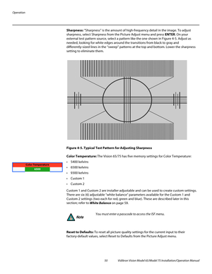 Page 66Operation
50 Vidikron Vision Model 65/Model 75 Installation/Operation Manual
Sharpness: “Sharpness” is the amount of high-frequency detail in the image. To adjust 
sharpness, select Sharpness from the Picture Adjust menu and press ENTER. On your 
external test pattern source, select a pattern like the one shown in Figure 4-5. Adjust as 
needed, looking for white edges around the transitions from black to gray and 
differently-sized lines in the “sweep” patterns at the top and bottom. Lower the sharpness...